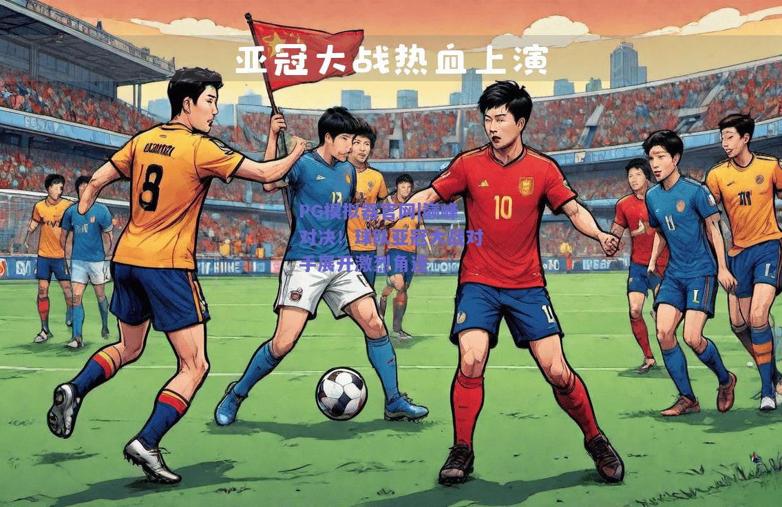 巅峰对决！球队亚冠大战对手展开激烈角逐