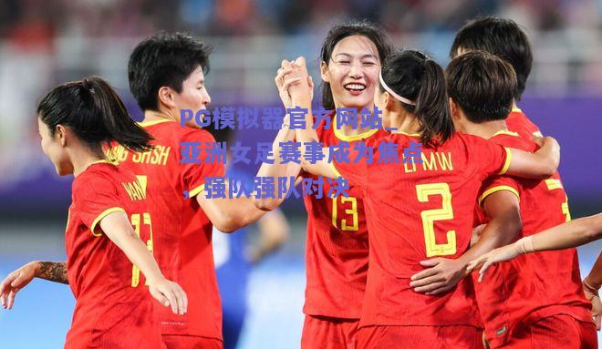 亚洲女足赛事成为焦点，强队强队对决
